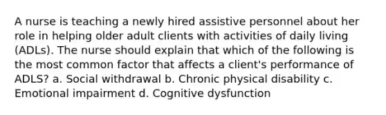 A nurse is teaching a newly hired assistive personnel about her role in helping older adult clients with activities of daily living (ADLs). The nurse should explain that which of the following is the most common factor that affects a client's performance of ADLS? a. Social withdrawal b. Chronic physical disability c. Emotional impairment d. Cognitive dysfunction