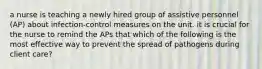 a nurse is teaching a newly hired group of assistive personnel (AP) about infection-control measures on the unit. it is crucial for the nurse to remind the APs that which of the following is the most effective way to prevent the spread of pathogens during client care?