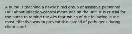 A nurse is teaching a newly hired group of assistive personnel (AP) about infection-control measures on the unit. It is crucial for the nurse to remind the APs that which of the following is the most effective way to prevent the spread of pathogens during client care?