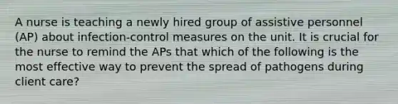 A nurse is teaching a newly hired group of assistive personnel (AP) about infection-control measures on the unit. It is crucial for the nurse to remind the APs that which of the following is the most effective way to prevent the spread of pathogens during client care?