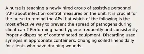 A nurse is teaching a newly hired group of assistive personnel (AP) about infection-control measures on the unit. It is crucial for the nurse to remind the APs that which of the following is the most effective way to prevent the spread of pathogens during client care? Performing hand hygiene frequently and consistently. Properly disposing of contaminated equipment. Discarding used syringes in appropriate containers. Changing soiled linens daily for clients who have draining wounds.