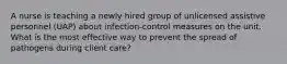 A nurse is teaching a newly hired group of unlicensed assistive personnel (UAP) about infection-control measures on the unit. What is the most effective way to prevent the spread of pathogens during client care?