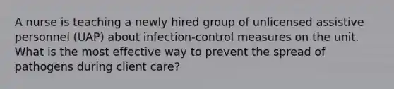 A nurse is teaching a newly hired group of unlicensed assistive personnel (UAP) about infection-control measures on the unit. What is the most effective way to prevent the spread of pathogens during client care?