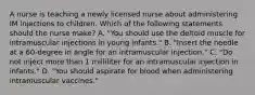 A nurse is teaching a newly licensed nurse about administering IM injections to children. Which of the following statements should the nurse make? A. "You should use the deltoid muscle for intramuscular injections in young infants." B. "Insert the needle at a 60-degree in angle for an intramuscular injection." C. "Do not inject more than 1 milliliter for an intramuscular injection in infants." D. "You should aspirate for blood when administering intramuscular vaccines."