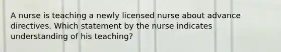 A nurse is teaching a newly licensed nurse about advance directives. Which statement by the nurse indicates understanding of his teaching?