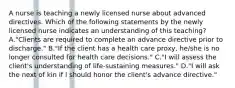 A nurse is teaching a newly licensed nurse about advanced directives. Which of the following statements by the newly licensed nurse indicates an understanding of this teaching? A."Clients are required to complete an advance directive prior to discharge." B."If the client has a health care proxy, he/she is no longer consulted for health care decisions." C."I will assess the client's understanding of life-sustaining measures." D."I will ask the next of kin if I should honor the client's advance directive."