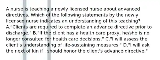 A nurse is teaching a newly licensed nurse about advanced directives. Which of the following statements by the newly licensed nurse indicates an understanding of this teaching? A."Clients are required to complete an advance directive prior to discharge." B."If the client has a health care proxy, he/she is no longer consulted for health care decisions." C."I will assess the client's understanding of life-sustaining measures." D."I will ask the next of kin if I should honor the client's advance directive."