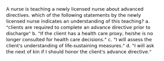 A nurse is teaching a newly licensed nurse about advanced directives. which of the following statements by the newly licensed nurse indicates an understanding of this teaching? a. "clients are required to complete an advance directive prior to discharge" b. "If the client has a health care proxy, he/she is no longer consulted for health care decisions." c. "I will assess the client's understanding of life-sustaining measures." d. "I will ask the next of kin if I should honor the client's advance directive."