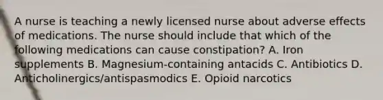 A nurse is teaching a newly licensed nurse about adverse effects of medications. The nurse should include that which of the following medications can cause constipation? A. Iron supplements B. Magnesium-containing antacids C. Antibiotics D. Anticholinergics/antispasmodics E. Opioid narcotics