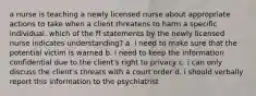 a nurse is teaching a newly licensed nurse about appropriate actions to take when a client threatens to harm a specific individual. which of the ff statements by the newly licensed nurse indicates understanding? a. i need to make sure that the potential victim is warned b. i need to keep the information confidential due to the client's right to privacy c. i can only discuss the client's threats with a court order d. i should verbally report this information to the psychiatrist