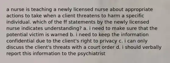 a nurse is teaching a newly licensed nurse about appropriate actions to take when a client threatens to harm a specific individual. which of the ff statements by the newly licensed nurse indicates understanding? a. i need to make sure that the potential victim is warned b. i need to keep the information confidential due to the client's right to privacy c. i can only discuss the client's threats with a court order d. i should verbally report this information to the psychiatrist