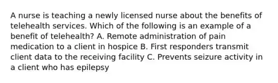 A nurse is teaching a newly licensed nurse about the benefits of telehealth services. Which of the following is an example of a benefit of telehealth? A. Remote administration of pain medication to a client in hospice B. First responders transmit client data to the receiving facility C. Prevents seizure activity in a client who has epilepsy