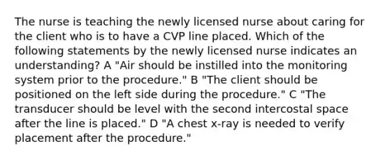 The nurse is teaching the newly licensed nurse about caring for the client who is to have a CVP line placed. Which of the following statements by the newly licensed nurse indicates an understanding? A "Air should be instilled into the monitoring system prior to the procedure." B "The client should be positioned on the left side during the procedure." C "The transducer should be level with the second intercostal space after the line is placed." D "A chest x-ray is needed to verify placement after the procedure."