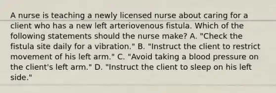 A nurse is teaching a newly licensed nurse about caring for a client who has a new left arteriovenous fistula. Which of the following statements should the nurse make? A. "Check the fistula site daily for a vibration." B. "Instruct the client to restrict movement of his left arm." C. "Avoid taking a blood pressure on the client's left arm." D. "Instruct the client to sleep on his left side."