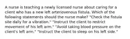 A nurse is teaching a newly licensed nurse about caring for a client who has a new left arteriovenous fistula. Which of the following statements should the nurse make? "Check the fistula site daily for a vibration." "Instruct the client to restrict movement of his left arm." "Avoid taking blood pressure on the client's left arm." "Instruct the client to sleep on his left side."