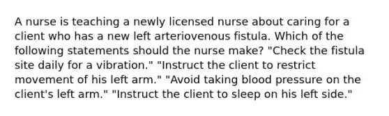 A nurse is teaching a newly licensed nurse about caring for a client who has a new left arteriovenous fistula. Which of the following statements should the nurse make? "Check the fistula site daily for a vibration." "Instruct the client to restrict movement of his left arm." "Avoid taking <a href='https://www.questionai.com/knowledge/kD0HacyPBr-blood-pressure' class='anchor-knowledge'>blood pressure</a> on the client's left arm." "Instruct the client to sleep on his left side."