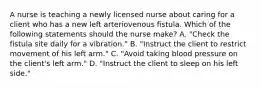 A nurse is teaching a newly licensed nurse about caring for a client who has a new left arteriovenous fistula. Which of the following statements should the nurse make? A. "Check the fistula site daily for a vibration." B. "Instruct the client to restrict movement of his left arm." C. "Avoid taking blood pressure on the client's left arm." D. "Instruct the client to sleep on his left side."