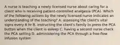 A nurse is teaching a newly licensed nurse about caring for a client who is receiving patient-controlled analgesia (PCA). Which of the following actions by the newly licensed nurse indicates an understanding of the teaching? A. assessing the client's vital signs every 6 hr B. instructing the client's family to press the PCA button when the client is asleep C. having a second nurse check the PCA setting D. administering the PCA through a free-flow infusion system