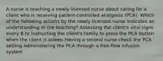 A nurse is teaching a newly licensed nurse about caring for a client who is receiving patient-controlled analgesia (PCA). Which of the following actions by the newly licensed nurse indicates an understanding of the teaching? Assessing the client's vital signs every 6 hr Instructing the client's family to press the PCA button when the client is asleep Having a second nurse check the PCA setting Administering the PCA through a free-flow infusion system