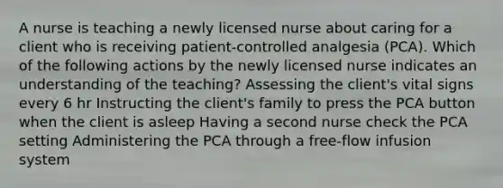 A nurse is teaching a newly licensed nurse about caring for a client who is receiving patient-controlled analgesia (PCA). Which of the following actions by the newly licensed nurse indicates an understanding of the teaching? Assessing the client's vital signs every 6 hr Instructing the client's family to press the PCA button when the client is asleep Having a second nurse check the PCA setting Administering the PCA through a free-flow infusion system