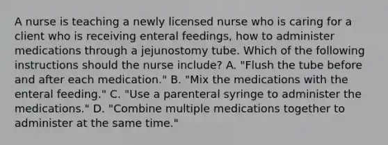 A nurse is teaching a newly licensed nurse who is caring for a client who is receiving enteral feedings, how to administer medications through a jejunostomy tube. Which of the following instructions should the nurse include? A. "Flush the tube before and after each medication."​​​​​​​ B. "Mix the medications with the enteral feeding."​​​​​​​ C. "Use a parenteral syringe to administer the medications."​​​​​​​ D. "Combine multiple medications together to administer at the same time."