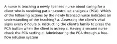 A nurse is teaching a newly licensed nurse about caring for a client who is receiving patient-controlled analgesia (PCA). Which of the following actions by the newly licensed nurse indicates an understanding of the teaching? a. Assessing the client's vital signs every 6 hours b. Instructing the client's family to press the PCA button when the client is asleep c. Having a second nurse check the PCA setting d. Administering the PCA through a free-flow infusion system