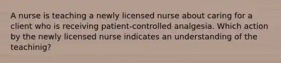 A nurse is teaching a newly licensed nurse about caring for a client who is receiving patient-controlled analgesia. Which action by the newly licensed nurse indicates an understanding of the teachinig?