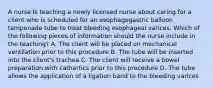 A nurse is teaching a newly licensed nurse about caring for a client who is scheduled for an esophagogastric balloon tamponade tube to treat bleeding esophageal varices. Which of the following pieces of information should the nurse include in the teaching? A. The client will be placed on mechanical ventilation prior to this procedure B. The tube will be inserted into the client's trachea C. The client will receive a bowel preparation with cathartics prior to this procedure D. The tube allows the application of a ligation band to the bleeding varices