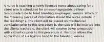 A nurse is teaching a newly licensed nurse about caring for a client who is scheduled for an esophagogastric balloon tamponade tube to treat bleeding esophageal varices. Which of the following pieces of information should the nurse include in the teaching? a. the client will be placed on mechanical ventilation prior to this procedure b. the tube will be inserted into the clients trachea c. the client will receive bowel preparation with cathartics prior to this procedure d. the tube allows the application of a a ligation band to the bleeding varices