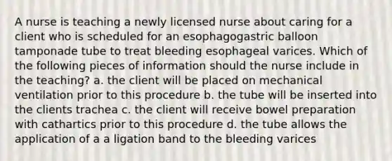 A nurse is teaching a newly licensed nurse about caring for a client who is scheduled for an esophagogastric balloon tamponade tube to treat bleeding esophageal varices. Which of the following pieces of information should the nurse include in the teaching? a. the client will be placed on mechanical ventilation prior to this procedure b. the tube will be inserted into the clients trachea c. the client will receive bowel preparation with cathartics prior to this procedure d. the tube allows the application of a a ligation band to the bleeding varices