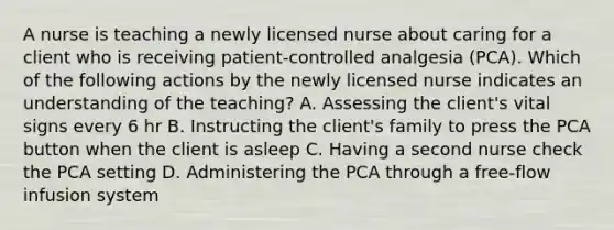 A nurse is teaching a newly licensed nurse about caring for a client who is receiving patient-controlled analgesia (PCA). Which of the following actions by the newly licensed nurse indicates an understanding of the teaching? A. Assessing the client's vital signs every 6 hr B. Instructing the client's family to press the PCA button when the client is asleep C. Having a second nurse check the PCA setting D. Administering the PCA through a free-flow infusion system