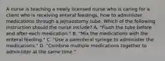 A nurse is teaching a newly licensed nurse who is caring for a client who is receiving enteral feedings, how to administer medications through a jejnuostomy tube. Which of the following instruction should the nurse include? A. "Flush the tube before and after each medication." B. "Mix the medications with the enteral feeding." C. "Use a parenteral syringe to administer the medications." D. "Combine multiple medications together to administer at the same time."