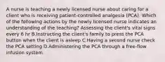 A nurse is teaching a newly licensed nurse about caring for a client who is receiving patient-controlled analgesia (PCA). Which of the following actions by the newly licensed nurse indicates an understanding of the teaching? Assessing the client's vital signs every 6 hr B.Instructing the client's family to press the PCA button when the client is asleep C.Having a second nurse check the PCA setting D.Administering the PCA through a free-flow infusion system