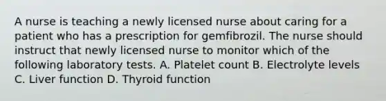 A nurse is teaching a newly licensed nurse about caring for a patient who has a prescription for gemfibrozil. The nurse should instruct that newly licensed nurse to monitor which of the following laboratory tests. A. Platelet count B. Electrolyte levels C. Liver function D. Thyroid function