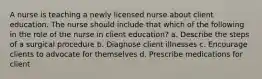 A nurse is teaching a newly licensed nurse about client education. The nurse should include that which of the following in the role of the nurse in client education? a. Describe the steps of a surgical procedure b. Diagnose client illnesses c. Encourage clients to advocate for themselves d. Prescribe medications for client