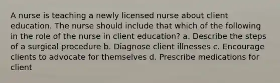 A nurse is teaching a newly licensed nurse about client education. The nurse should include that which of the following in the role of the nurse in client education? a. Describe the steps of a surgical procedure b. Diagnose client illnesses c. Encourage clients to advocate for themselves d. Prescribe medications for client