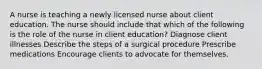 A nurse is teaching a newly licensed nurse about client education. The nurse should include that which of the following is the role of the nurse in client education? Diagnose client illnesses Describe the steps of a surgical procedure Prescribe medications Encourage clients to advocate for themselves.