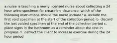 a nurse is teaching a newly licensed nurse about collecting a 24 hour urine specimen for creatinine clearance. which of the following instructions should the nurse include? a. include the first void specimen at the start of the collection period. b. discard the last voided specimen at the end of the collection period c. place signs in the bathroom as a reminder about the test in progress d. instruct the client to increase exercise during the 24 hour period