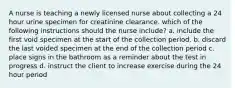 A nurse is teaching a newly licensed nurse about collecting a 24 hour urine specimen for creatinine clearance. which of the following instructions should the nurse include? a. include the first void specimen at the start of the collection period. b. discard the last voided specimen at the end of the collection period c. place signs in the bathroom as a reminder about the test in progress d. instruct the client to increase exercise during the 24 hour period