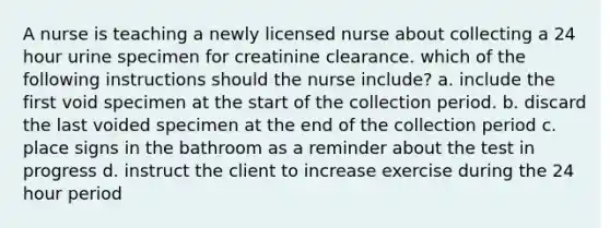 A nurse is teaching a newly licensed nurse about collecting a 24 hour urine specimen for creatinine clearance. which of the following instructions should the nurse include? a. include the first void specimen at the start of the collection period. b. discard the last voided specimen at the end of the collection period c. place signs in the bathroom as a reminder about the test in progress d. instruct the client to increase exercise during the 24 hour period