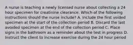 A nurse is teaching a newly licensed nurse about collecting a 24 hour specimen for creatinine clearance. Which of the following instructions should the nurse include? A. Include the first voided specimen at the start of the collection period B. Discard the last avoided specimen at the end of the collection period C. Place signs in the bathroom as a reminder about the test in progress D. Instruct the client to increase exercise during the 24 hour period