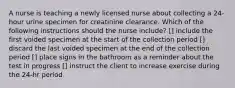 A nurse is teaching a newly licensed nurse about collecting a 24-hour urine specimen for creatinine clearance. Which of the following instructions should the nurse include? [] include the first voided specimen at the start of the collection period [] discard the last voided specimen at the end of the collection period [] place signs in the bathroom as a reminder about the test in progress [] instruct the client to increase exercise during the 24-hr period