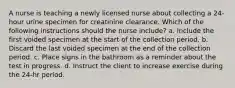 A nurse is teaching a newly licensed nurse about collecting a 24-hour urine specimen for creatinine clearance. Which of the following instructions should the nurse include? a. Include the first voided specimen at the start of the collection period. b. Discard the last voided specimen at the end of the collection period. c. Place signs in the bathroom as a reminder about the test in progress. d. Instruct the client to increase exercise during the 24-hr period.