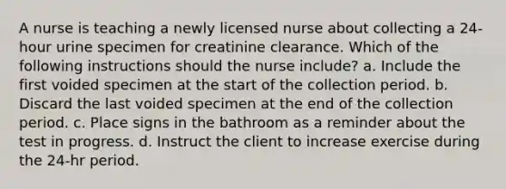 A nurse is teaching a newly licensed nurse about collecting a 24-hour urine specimen for creatinine clearance. Which of the following instructions should the nurse include? a. Include the first voided specimen at the start of the collection period. b. Discard the last voided specimen at the end of the collection period. c. Place signs in the bathroom as a reminder about the test in progress. d. Instruct the client to increase exercise during the 24-hr period.