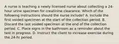 A nurse is teaching a newly licensed nurse about collecting a 24-hour urine specimen for creatinine clearance. Which of the following instructions should the nurse include? A. Include the first voided specimen at the start of the collection period. B. Discard the last voided specimen at the end of the collection period. C. Place signs in the bathroom as a reminder about the test in progress. D. Instruct the client to increase exercise during the 24-hr period.