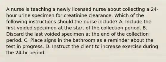 A nurse is teaching a newly licensed nurse about collecting a 24-hour urine specimen for creatinine clearance. Which of the following instructions should the nurse include? A. Include the first voided specimen at the start of the collection period. B. Discard the last voided specimen at the end of the collection period. C. Place signs in the bathroom as a reminder about the test in progress. D. Instruct the client to increase exercise during the 24-hr period.