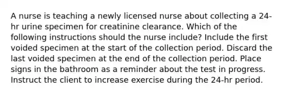 A nurse is teaching a newly licensed nurse about collecting a 24-hr urine specimen for creatinine clearance. Which of the following instructions should the nurse include? Include the first voided specimen at the start of the collection period. Discard the last voided specimen at the end of the collection period. Place signs in the bathroom as a reminder about the test in progress. Instruct the client to increase exercise during the 24-hr period.