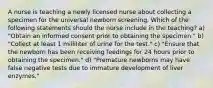 A nurse is teaching a newly licensed nurse about collecting a specimen for the universal newborn screening. Which of the following statements should the nurse include in the teaching? a) "Obtain an informed consent prior to obtaining the specimen." b) "Collect at least 1 milliliter of urine for the test." c) "Ensure that the newborn has been receiving feedings for 24 hours prior to obtaining the specimen." d) "Premature newborns may have false negative tests due to immature development of liver enzymes."