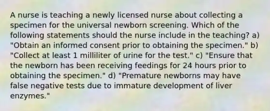 A nurse is teaching a newly licensed nurse about collecting a specimen for the universal newborn screening. Which of the following statements should the nurse include in the teaching? a) "Obtain an informed consent prior to obtaining the specimen." b) "Collect at least 1 milliliter of urine for the test." c) "Ensure that the newborn has been receiving feedings for 24 hours prior to obtaining the specimen." d) "Premature newborns may have false negative tests due to immature development of liver enzymes."