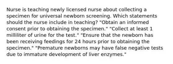 Nurse is teaching newly licensed nurse about collecting a specimen for universal newborn screening. Which statements should the nurse include in teaching? "Obtain an informed consent prior to obtaining the specimen." "Collect at least 1 milliliter of urine for the test." "Ensure that the newborn has been receiving feedings for 24 hours prior to obtaining the specimen." "Premature newborns may have false negative tests due to immature development of liver enzymes."